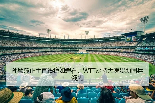 孙颖莎正手直线稳如磐石，WTT沙特大满贯助国乒领先